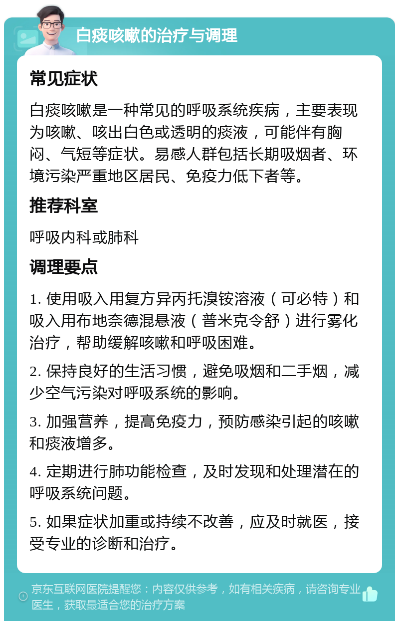 白痰咳嗽的治疗与调理 常见症状 白痰咳嗽是一种常见的呼吸系统疾病，主要表现为咳嗽、咳出白色或透明的痰液，可能伴有胸闷、气短等症状。易感人群包括长期吸烟者、环境污染严重地区居民、免疫力低下者等。 推荐科室 呼吸内科或肺科 调理要点 1. 使用吸入用复方异丙托溴铵溶液（可必特）和吸入用布地奈德混悬液（普米克令舒）进行雾化治疗，帮助缓解咳嗽和呼吸困难。 2. 保持良好的生活习惯，避免吸烟和二手烟，减少空气污染对呼吸系统的影响。 3. 加强营养，提高免疫力，预防感染引起的咳嗽和痰液增多。 4. 定期进行肺功能检查，及时发现和处理潜在的呼吸系统问题。 5. 如果症状加重或持续不改善，应及时就医，接受专业的诊断和治疗。