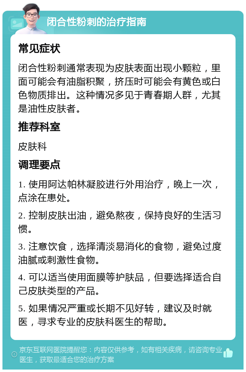 闭合性粉刺的治疗指南 常见症状 闭合性粉刺通常表现为皮肤表面出现小颗粒，里面可能会有油脂积聚，挤压时可能会有黄色或白色物质排出。这种情况多见于青春期人群，尤其是油性皮肤者。 推荐科室 皮肤科 调理要点 1. 使用阿达帕林凝胶进行外用治疗，晚上一次，点涂在患处。 2. 控制皮肤出油，避免熬夜，保持良好的生活习惯。 3. 注意饮食，选择清淡易消化的食物，避免过度油腻或刺激性食物。 4. 可以适当使用面膜等护肤品，但要选择适合自己皮肤类型的产品。 5. 如果情况严重或长期不见好转，建议及时就医，寻求专业的皮肤科医生的帮助。