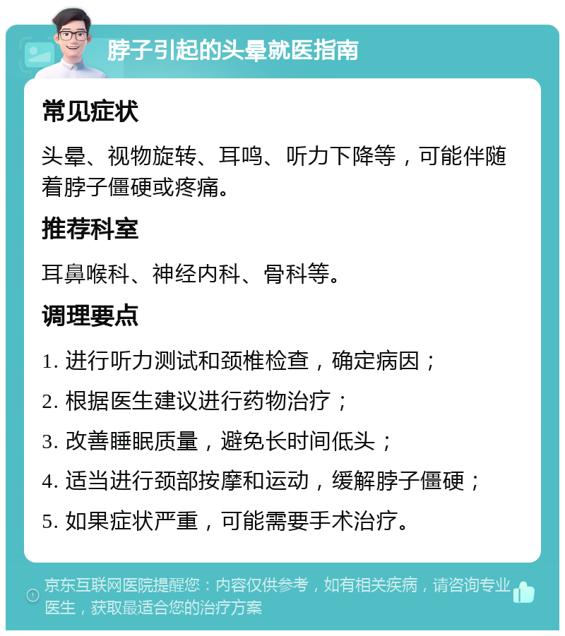 脖子引起的头晕就医指南 常见症状 头晕、视物旋转、耳鸣、听力下降等，可能伴随着脖子僵硬或疼痛。 推荐科室 耳鼻喉科、神经内科、骨科等。 调理要点 1. 进行听力测试和颈椎检查，确定病因； 2. 根据医生建议进行药物治疗； 3. 改善睡眠质量，避免长时间低头； 4. 适当进行颈部按摩和运动，缓解脖子僵硬； 5. 如果症状严重，可能需要手术治疗。