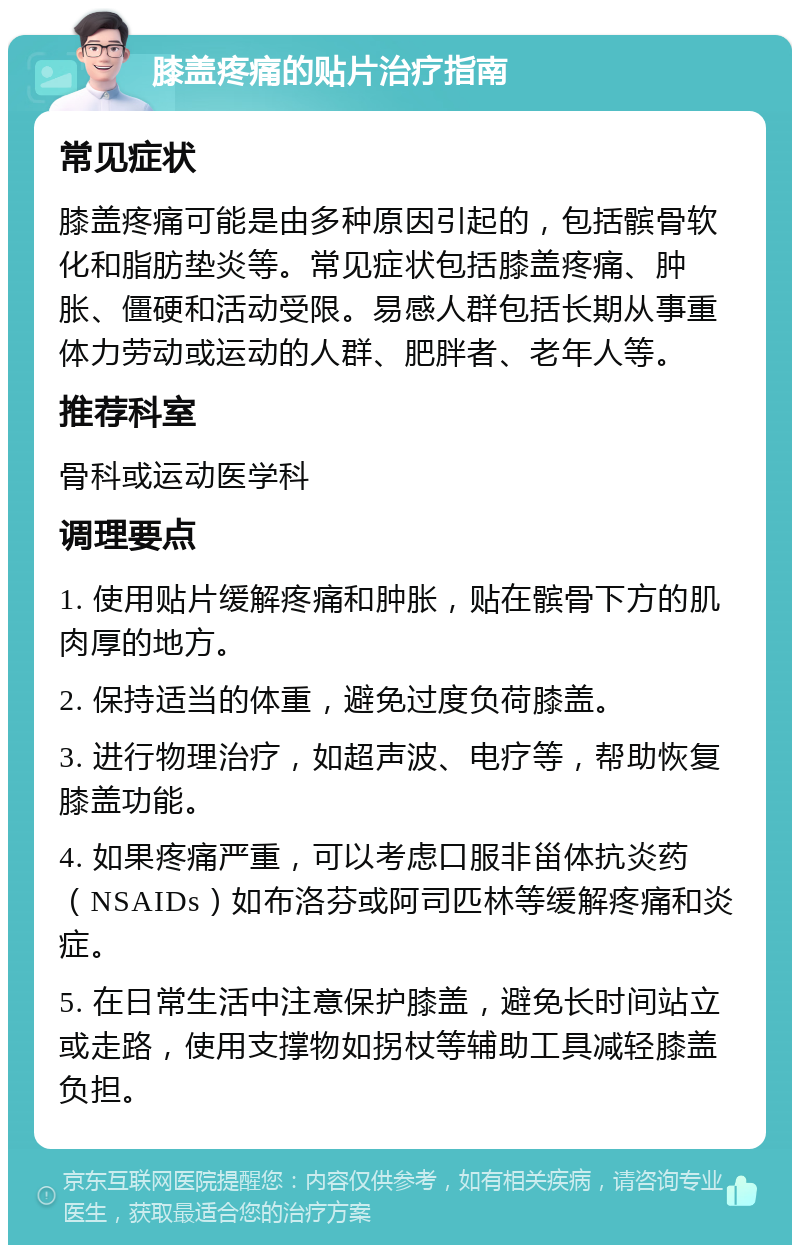 膝盖疼痛的贴片治疗指南 常见症状 膝盖疼痛可能是由多种原因引起的，包括髌骨软化和脂肪垫炎等。常见症状包括膝盖疼痛、肿胀、僵硬和活动受限。易感人群包括长期从事重体力劳动或运动的人群、肥胖者、老年人等。 推荐科室 骨科或运动医学科 调理要点 1. 使用贴片缓解疼痛和肿胀，贴在髌骨下方的肌肉厚的地方。 2. 保持适当的体重，避免过度负荷膝盖。 3. 进行物理治疗，如超声波、电疗等，帮助恢复膝盖功能。 4. 如果疼痛严重，可以考虑口服非甾体抗炎药（NSAIDs）如布洛芬或阿司匹林等缓解疼痛和炎症。 5. 在日常生活中注意保护膝盖，避免长时间站立或走路，使用支撑物如拐杖等辅助工具减轻膝盖负担。