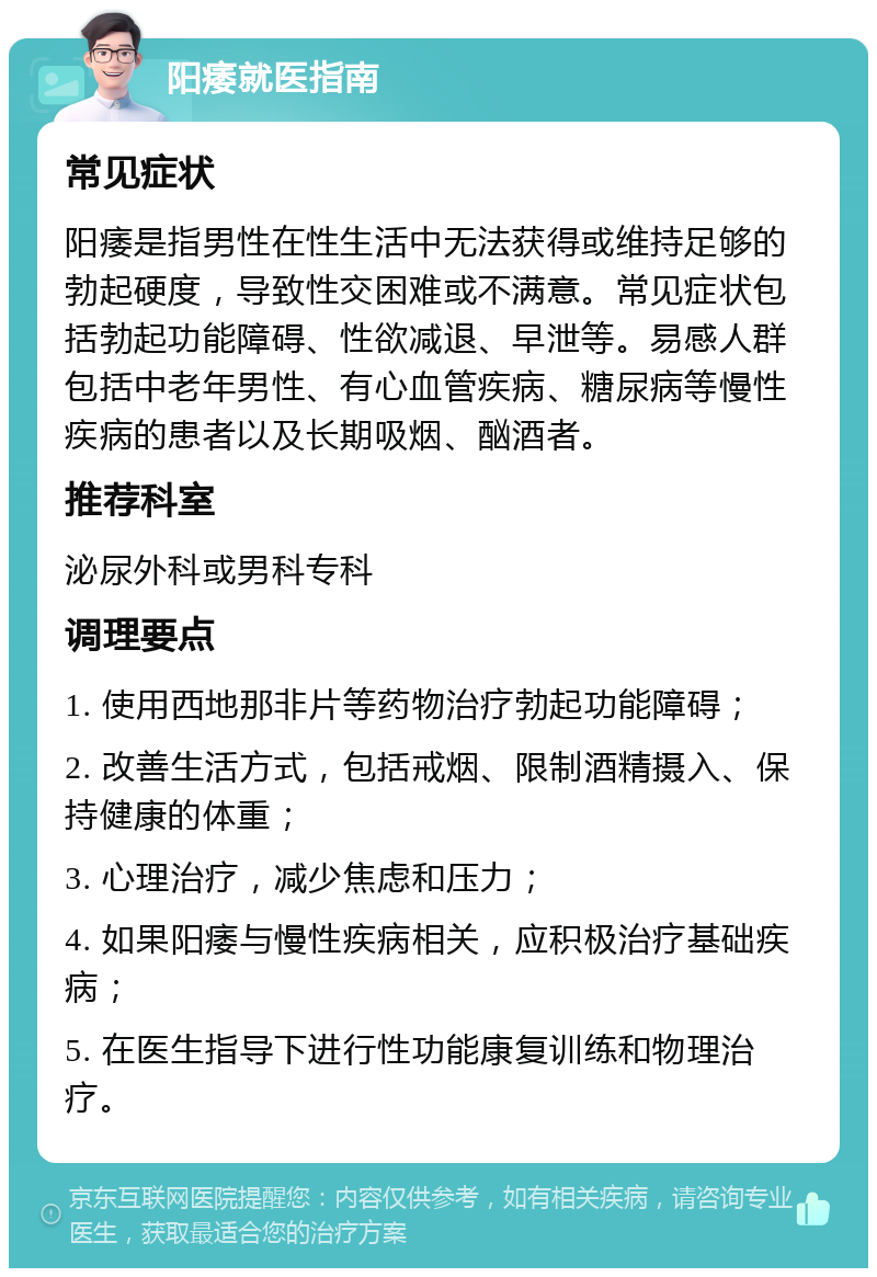 阳痿就医指南 常见症状 阳痿是指男性在性生活中无法获得或维持足够的勃起硬度，导致性交困难或不满意。常见症状包括勃起功能障碍、性欲减退、早泄等。易感人群包括中老年男性、有心血管疾病、糖尿病等慢性疾病的患者以及长期吸烟、酗酒者。 推荐科室 泌尿外科或男科专科 调理要点 1. 使用西地那非片等药物治疗勃起功能障碍； 2. 改善生活方式，包括戒烟、限制酒精摄入、保持健康的体重； 3. 心理治疗，减少焦虑和压力； 4. 如果阳痿与慢性疾病相关，应积极治疗基础疾病； 5. 在医生指导下进行性功能康复训练和物理治疗。