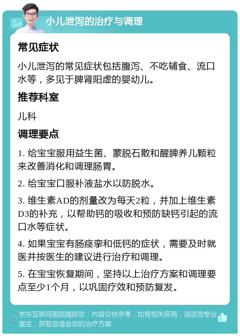 小儿泄泻的治疗与调理 常见症状 小儿泄泻的常见症状包括腹泻、不吃辅食、流口水等，多见于脾肾阳虚的婴幼儿。 推荐科室 儿科 调理要点 1. 给宝宝服用益生菌、蒙脱石散和醒脾养儿颗粒来改善消化和调理肠胃。 2. 给宝宝口服补液盐水以防脱水。 3. 维生素AD的剂量改为每天2粒，并加上维生素D3的补充，以帮助钙的吸收和预防缺钙引起的流口水等症状。 4. 如果宝宝有肠痉挛和低钙的症状，需要及时就医并按医生的建议进行治疗和调理。 5. 在宝宝恢复期间，坚持以上治疗方案和调理要点至少1个月，以巩固疗效和预防复发。