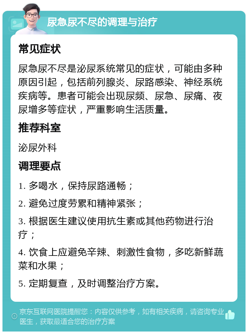 尿急尿不尽的调理与治疗 常见症状 尿急尿不尽是泌尿系统常见的症状，可能由多种原因引起，包括前列腺炎、尿路感染、神经系统疾病等。患者可能会出现尿频、尿急、尿痛、夜尿增多等症状，严重影响生活质量。 推荐科室 泌尿外科 调理要点 1. 多喝水，保持尿路通畅； 2. 避免过度劳累和精神紧张； 3. 根据医生建议使用抗生素或其他药物进行治疗； 4. 饮食上应避免辛辣、刺激性食物，多吃新鲜蔬菜和水果； 5. 定期复查，及时调整治疗方案。