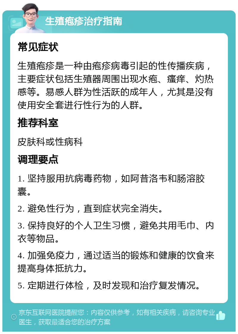 生殖疱疹治疗指南 常见症状 生殖疱疹是一种由疱疹病毒引起的性传播疾病，主要症状包括生殖器周围出现水疱、瘙痒、灼热感等。易感人群为性活跃的成年人，尤其是没有使用安全套进行性行为的人群。 推荐科室 皮肤科或性病科 调理要点 1. 坚持服用抗病毒药物，如阿昔洛韦和肠溶胶囊。 2. 避免性行为，直到症状完全消失。 3. 保持良好的个人卫生习惯，避免共用毛巾、内衣等物品。 4. 加强免疫力，通过适当的锻炼和健康的饮食来提高身体抵抗力。 5. 定期进行体检，及时发现和治疗复发情况。