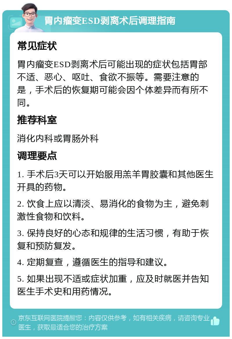 胃内瘤变ESD剥离术后调理指南 常见症状 胃内瘤变ESD剥离术后可能出现的症状包括胃部不适、恶心、呕吐、食欲不振等。需要注意的是，手术后的恢复期可能会因个体差异而有所不同。 推荐科室 消化内科或胃肠外科 调理要点 1. 手术后3天可以开始服用羔羊胃胶囊和其他医生开具的药物。 2. 饮食上应以清淡、易消化的食物为主，避免刺激性食物和饮料。 3. 保持良好的心态和规律的生活习惯，有助于恢复和预防复发。 4. 定期复查，遵循医生的指导和建议。 5. 如果出现不适或症状加重，应及时就医并告知医生手术史和用药情况。