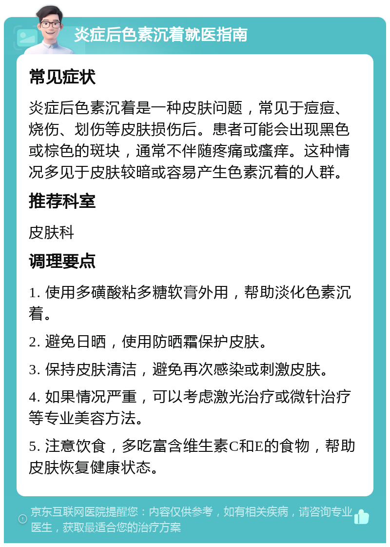 炎症后色素沉着就医指南 常见症状 炎症后色素沉着是一种皮肤问题，常见于痘痘、烧伤、划伤等皮肤损伤后。患者可能会出现黑色或棕色的斑块，通常不伴随疼痛或瘙痒。这种情况多见于皮肤较暗或容易产生色素沉着的人群。 推荐科室 皮肤科 调理要点 1. 使用多磺酸粘多糖软膏外用，帮助淡化色素沉着。 2. 避免日晒，使用防晒霜保护皮肤。 3. 保持皮肤清洁，避免再次感染或刺激皮肤。 4. 如果情况严重，可以考虑激光治疗或微针治疗等专业美容方法。 5. 注意饮食，多吃富含维生素C和E的食物，帮助皮肤恢复健康状态。