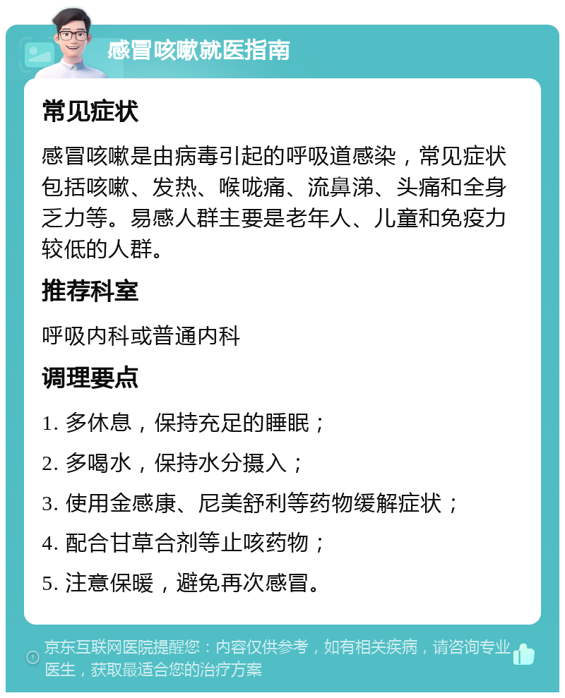 感冒咳嗽就医指南 常见症状 感冒咳嗽是由病毒引起的呼吸道感染，常见症状包括咳嗽、发热、喉咙痛、流鼻涕、头痛和全身乏力等。易感人群主要是老年人、儿童和免疫力较低的人群。 推荐科室 呼吸内科或普通内科 调理要点 1. 多休息，保持充足的睡眠； 2. 多喝水，保持水分摄入； 3. 使用金感康、尼美舒利等药物缓解症状； 4. 配合甘草合剂等止咳药物； 5. 注意保暖，避免再次感冒。