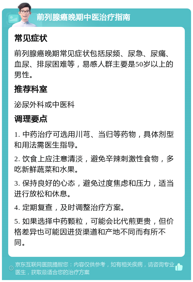 前列腺癌晚期中医治疗指南 常见症状 前列腺癌晚期常见症状包括尿频、尿急、尿痛、血尿、排尿困难等，易感人群主要是50岁以上的男性。 推荐科室 泌尿外科或中医科 调理要点 1. 中药治疗可选用川芎、当归等药物，具体剂型和用法需医生指导。 2. 饮食上应注意清淡，避免辛辣刺激性食物，多吃新鲜蔬菜和水果。 3. 保持良好的心态，避免过度焦虑和压力，适当进行放松和休息。 4. 定期复查，及时调整治疗方案。 5. 如果选择中药颗粒，可能会比代煎更贵，但价格差异也可能因进货渠道和产地不同而有所不同。