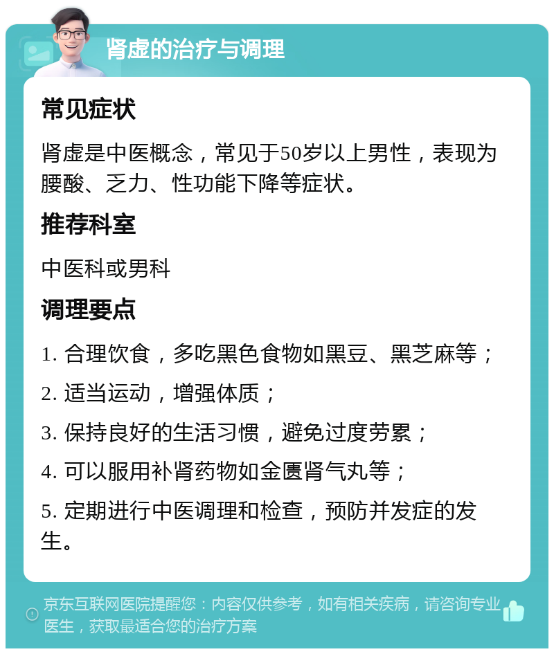 肾虚的治疗与调理 常见症状 肾虚是中医概念，常见于50岁以上男性，表现为腰酸、乏力、性功能下降等症状。 推荐科室 中医科或男科 调理要点 1. 合理饮食，多吃黑色食物如黑豆、黑芝麻等； 2. 适当运动，增强体质； 3. 保持良好的生活习惯，避免过度劳累； 4. 可以服用补肾药物如金匮肾气丸等； 5. 定期进行中医调理和检查，预防并发症的发生。