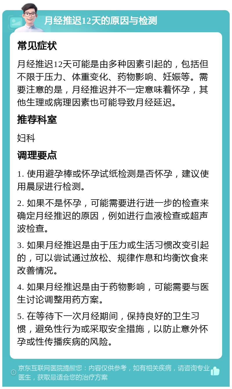 月经推迟12天的原因与检测 常见症状 月经推迟12天可能是由多种因素引起的，包括但不限于压力、体重变化、药物影响、妊娠等。需要注意的是，月经推迟并不一定意味着怀孕，其他生理或病理因素也可能导致月经延迟。 推荐科室 妇科 调理要点 1. 使用避孕棒或怀孕试纸检测是否怀孕，建议使用晨尿进行检测。 2. 如果不是怀孕，可能需要进行进一步的检查来确定月经推迟的原因，例如进行血液检查或超声波检查。 3. 如果月经推迟是由于压力或生活习惯改变引起的，可以尝试通过放松、规律作息和均衡饮食来改善情况。 4. 如果月经推迟是由于药物影响，可能需要与医生讨论调整用药方案。 5. 在等待下一次月经期间，保持良好的卫生习惯，避免性行为或采取安全措施，以防止意外怀孕或性传播疾病的风险。