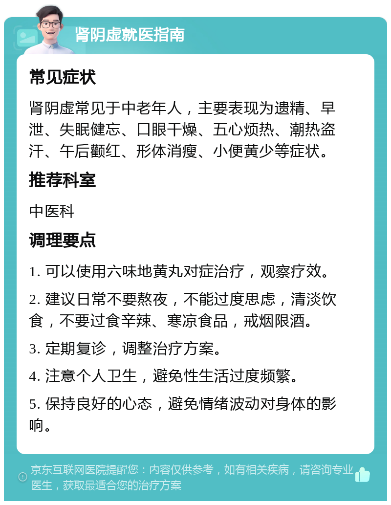 肾阴虚就医指南 常见症状 肾阴虚常见于中老年人，主要表现为遗精、早泄、失眠健忘、口眼干燥、五心烦热、潮热盗汗、午后颧红、形体消瘦、小便黄少等症状。 推荐科室 中医科 调理要点 1. 可以使用六味地黄丸对症治疗，观察疗效。 2. 建议日常不要熬夜，不能过度思虑，清淡饮食，不要过食辛辣、寒凉食品，戒烟限酒。 3. 定期复诊，调整治疗方案。 4. 注意个人卫生，避免性生活过度频繁。 5. 保持良好的心态，避免情绪波动对身体的影响。