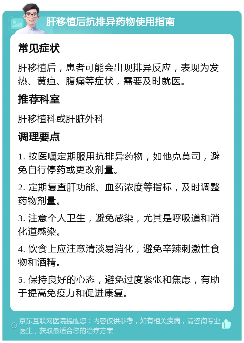 肝移植后抗排异药物使用指南 常见症状 肝移植后，患者可能会出现排异反应，表现为发热、黄疸、腹痛等症状，需要及时就医。 推荐科室 肝移植科或肝脏外科 调理要点 1. 按医嘱定期服用抗排异药物，如他克莫司，避免自行停药或更改剂量。 2. 定期复查肝功能、血药浓度等指标，及时调整药物剂量。 3. 注意个人卫生，避免感染，尤其是呼吸道和消化道感染。 4. 饮食上应注意清淡易消化，避免辛辣刺激性食物和酒精。 5. 保持良好的心态，避免过度紧张和焦虑，有助于提高免疫力和促进康复。