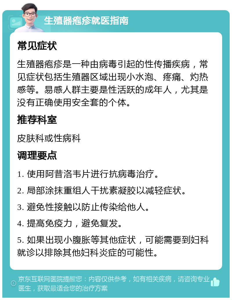 生殖器疱疹就医指南 常见症状 生殖器疱疹是一种由病毒引起的性传播疾病，常见症状包括生殖器区域出现小水泡、疼痛、灼热感等。易感人群主要是性活跃的成年人，尤其是没有正确使用安全套的个体。 推荐科室 皮肤科或性病科 调理要点 1. 使用阿昔洛韦片进行抗病毒治疗。 2. 局部涂抹重组人干扰素凝胶以减轻症状。 3. 避免性接触以防止传染给他人。 4. 提高免疫力，避免复发。 5. 如果出现小腹胀等其他症状，可能需要到妇科就诊以排除其他妇科炎症的可能性。