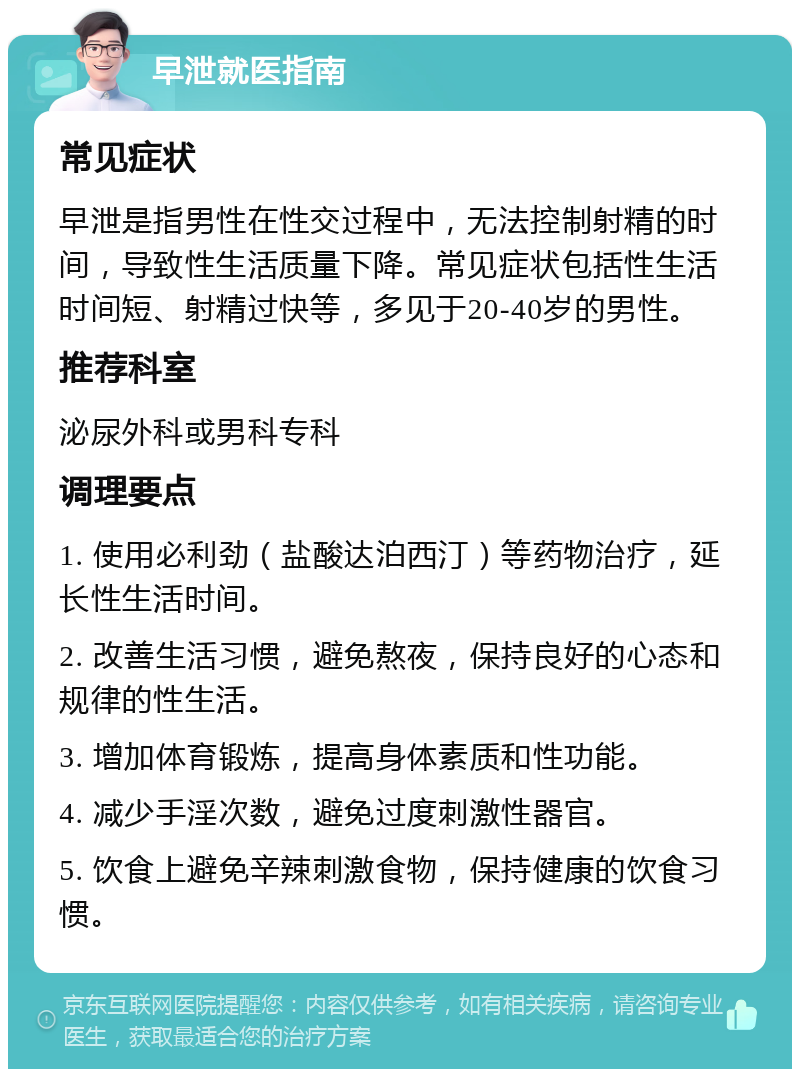 早泄就医指南 常见症状 早泄是指男性在性交过程中，无法控制射精的时间，导致性生活质量下降。常见症状包括性生活时间短、射精过快等，多见于20-40岁的男性。 推荐科室 泌尿外科或男科专科 调理要点 1. 使用必利劲（盐酸达泊西汀）等药物治疗，延长性生活时间。 2. 改善生活习惯，避免熬夜，保持良好的心态和规律的性生活。 3. 增加体育锻炼，提高身体素质和性功能。 4. 减少手淫次数，避免过度刺激性器官。 5. 饮食上避免辛辣刺激食物，保持健康的饮食习惯。