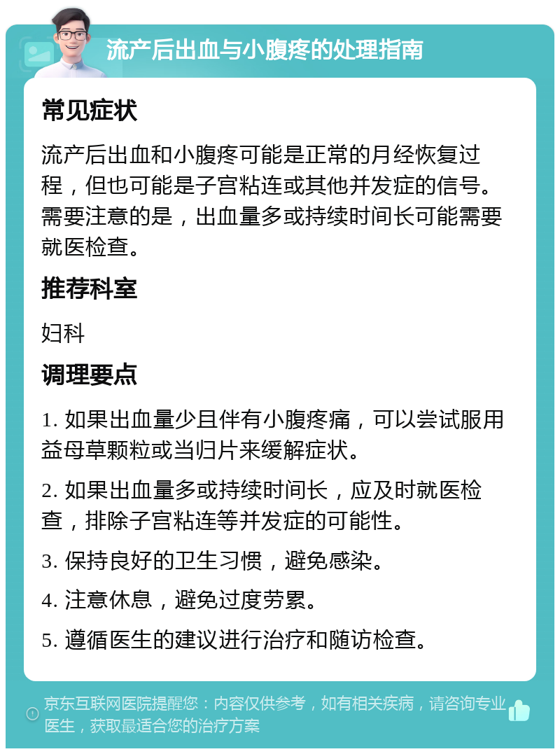 流产后出血与小腹疼的处理指南 常见症状 流产后出血和小腹疼可能是正常的月经恢复过程，但也可能是子宫粘连或其他并发症的信号。需要注意的是，出血量多或持续时间长可能需要就医检查。 推荐科室 妇科 调理要点 1. 如果出血量少且伴有小腹疼痛，可以尝试服用益母草颗粒或当归片来缓解症状。 2. 如果出血量多或持续时间长，应及时就医检查，排除子宫粘连等并发症的可能性。 3. 保持良好的卫生习惯，避免感染。 4. 注意休息，避免过度劳累。 5. 遵循医生的建议进行治疗和随访检查。