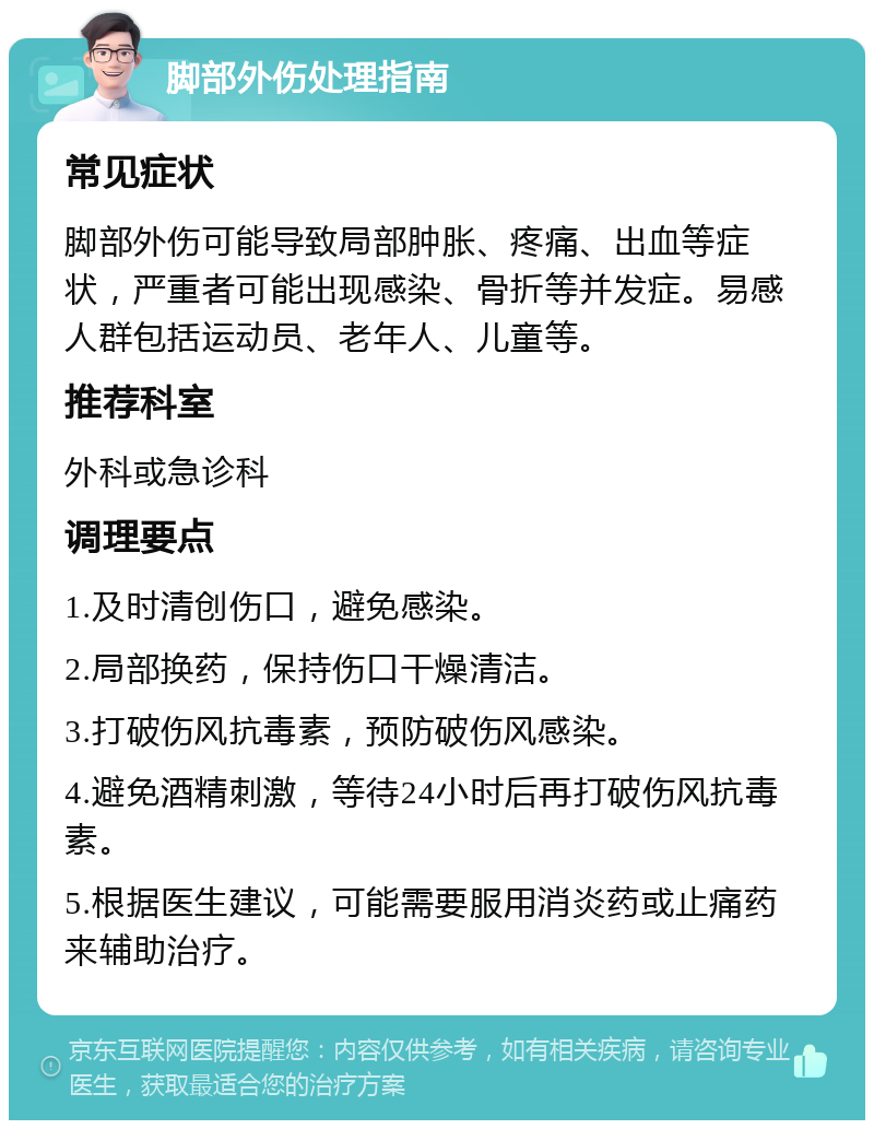 脚部外伤处理指南 常见症状 脚部外伤可能导致局部肿胀、疼痛、出血等症状，严重者可能出现感染、骨折等并发症。易感人群包括运动员、老年人、儿童等。 推荐科室 外科或急诊科 调理要点 1.及时清创伤口，避免感染。 2.局部换药，保持伤口干燥清洁。 3.打破伤风抗毒素，预防破伤风感染。 4.避免酒精刺激，等待24小时后再打破伤风抗毒素。 5.根据医生建议，可能需要服用消炎药或止痛药来辅助治疗。