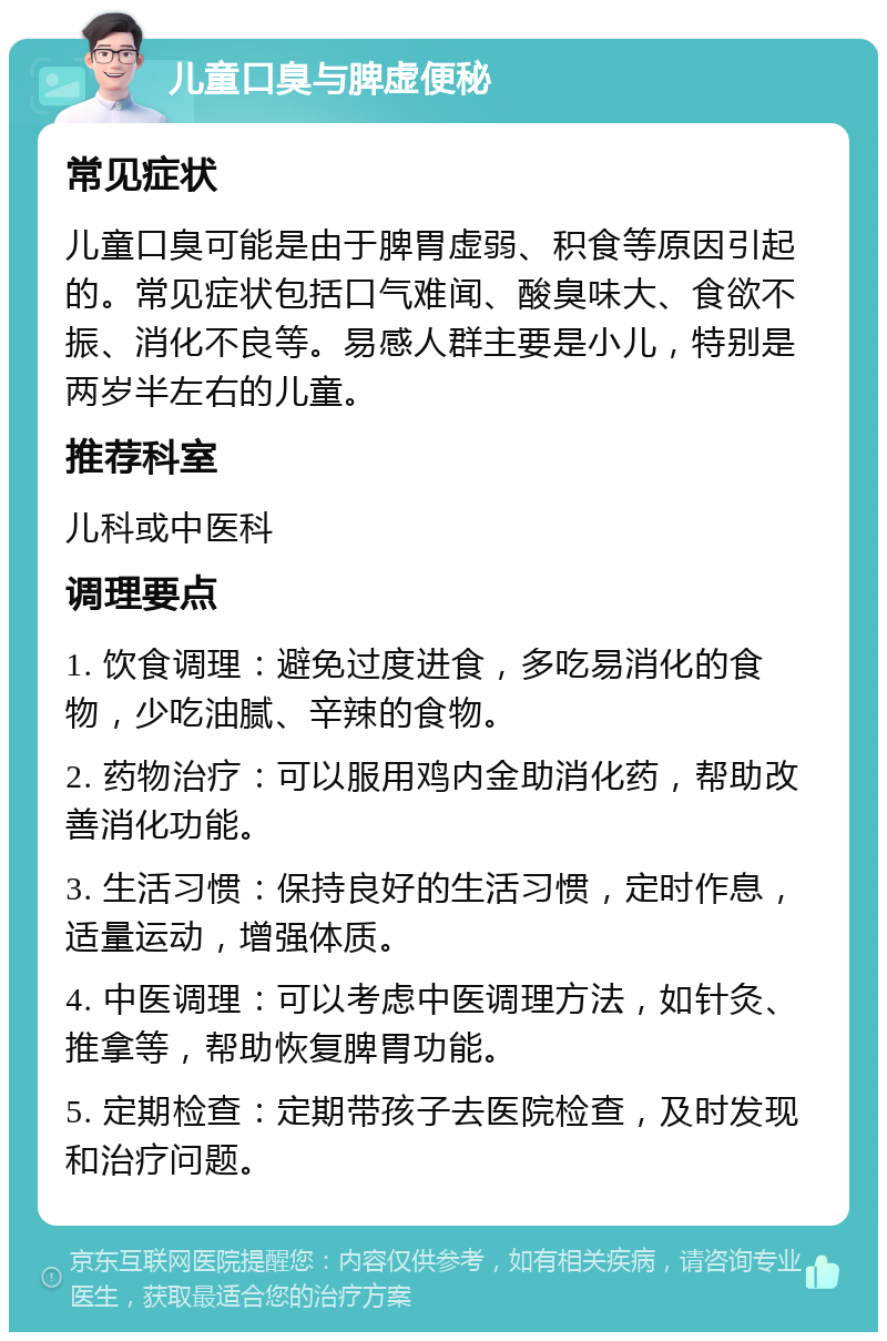 儿童口臭与脾虚便秘 常见症状 儿童口臭可能是由于脾胃虚弱、积食等原因引起的。常见症状包括口气难闻、酸臭味大、食欲不振、消化不良等。易感人群主要是小儿，特别是两岁半左右的儿童。 推荐科室 儿科或中医科 调理要点 1. 饮食调理：避免过度进食，多吃易消化的食物，少吃油腻、辛辣的食物。 2. 药物治疗：可以服用鸡内金助消化药，帮助改善消化功能。 3. 生活习惯：保持良好的生活习惯，定时作息，适量运动，增强体质。 4. 中医调理：可以考虑中医调理方法，如针灸、推拿等，帮助恢复脾胃功能。 5. 定期检查：定期带孩子去医院检查，及时发现和治疗问题。