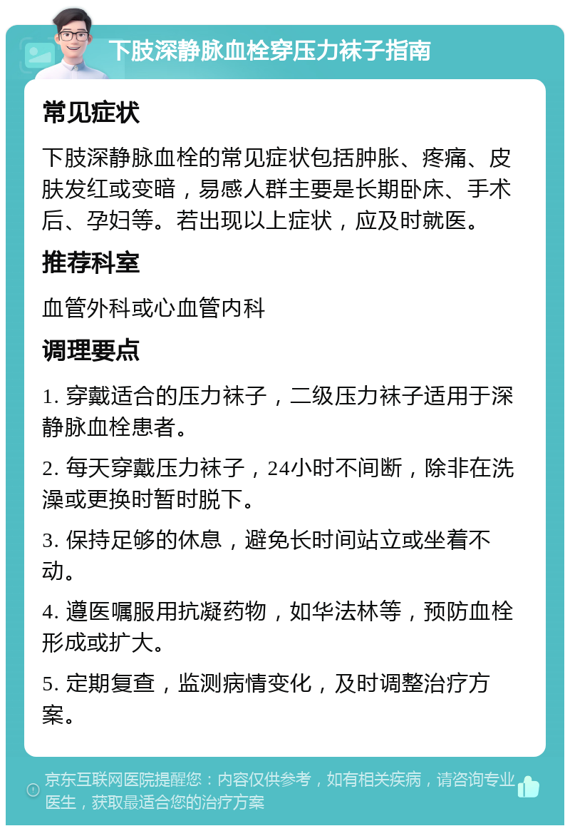 下肢深静脉血栓穿压力袜子指南 常见症状 下肢深静脉血栓的常见症状包括肿胀、疼痛、皮肤发红或变暗，易感人群主要是长期卧床、手术后、孕妇等。若出现以上症状，应及时就医。 推荐科室 血管外科或心血管内科 调理要点 1. 穿戴适合的压力袜子，二级压力袜子适用于深静脉血栓患者。 2. 每天穿戴压力袜子，24小时不间断，除非在洗澡或更换时暂时脱下。 3. 保持足够的休息，避免长时间站立或坐着不动。 4. 遵医嘱服用抗凝药物，如华法林等，预防血栓形成或扩大。 5. 定期复查，监测病情变化，及时调整治疗方案。