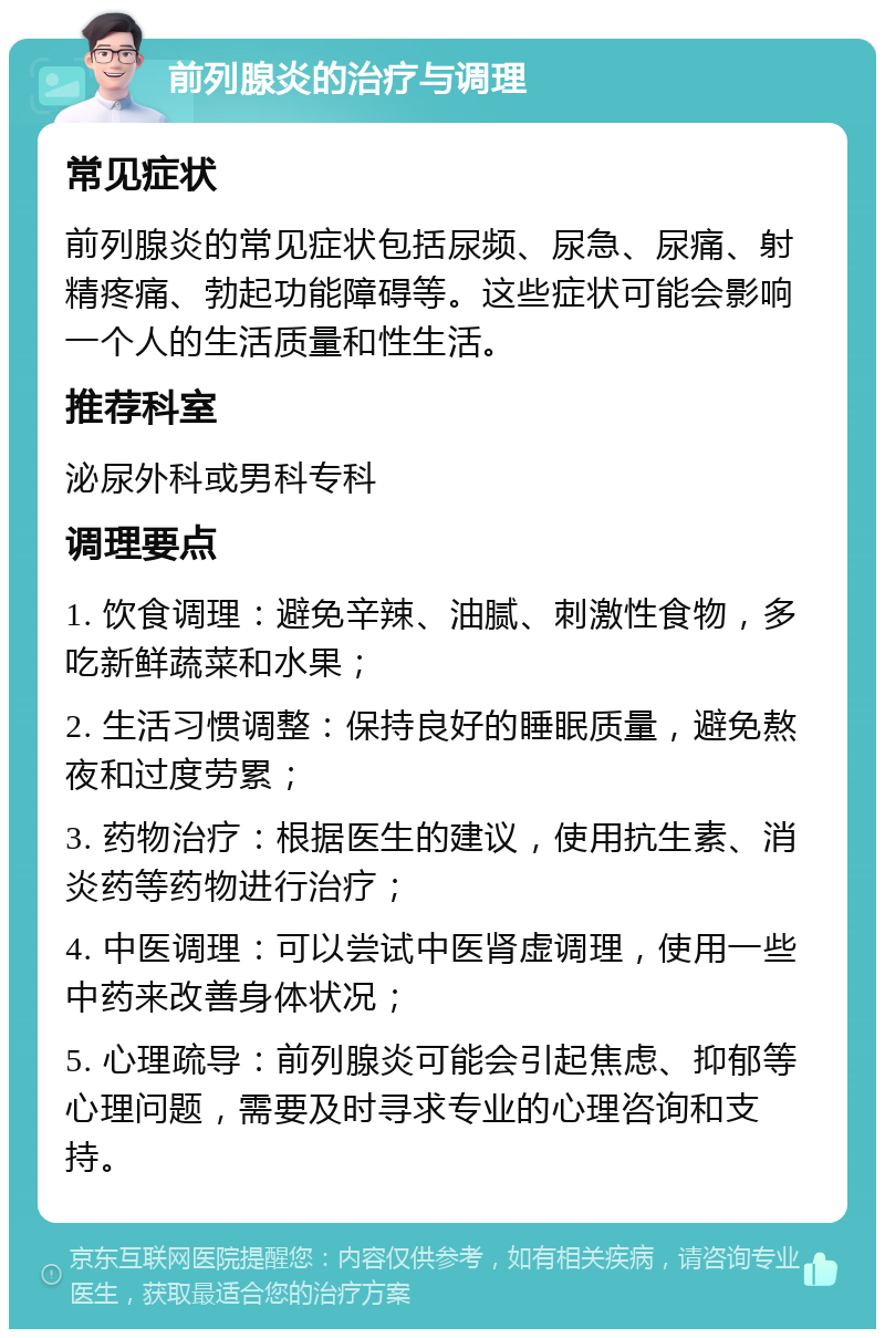 前列腺炎的治疗与调理 常见症状 前列腺炎的常见症状包括尿频、尿急、尿痛、射精疼痛、勃起功能障碍等。这些症状可能会影响一个人的生活质量和性生活。 推荐科室 泌尿外科或男科专科 调理要点 1. 饮食调理：避免辛辣、油腻、刺激性食物，多吃新鲜蔬菜和水果； 2. 生活习惯调整：保持良好的睡眠质量，避免熬夜和过度劳累； 3. 药物治疗：根据医生的建议，使用抗生素、消炎药等药物进行治疗； 4. 中医调理：可以尝试中医肾虚调理，使用一些中药来改善身体状况； 5. 心理疏导：前列腺炎可能会引起焦虑、抑郁等心理问题，需要及时寻求专业的心理咨询和支持。