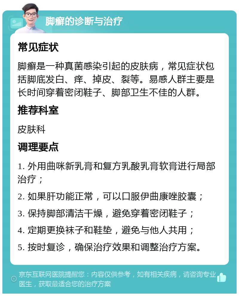 脚癣的诊断与治疗 常见症状 脚癣是一种真菌感染引起的皮肤病，常见症状包括脚底发白、痒、掉皮、裂等。易感人群主要是长时间穿着密闭鞋子、脚部卫生不佳的人群。 推荐科室 皮肤科 调理要点 1. 外用曲咪新乳膏和复方乳酸乳膏软膏进行局部治疗； 2. 如果肝功能正常，可以口服伊曲康唑胶囊； 3. 保持脚部清洁干燥，避免穿着密闭鞋子； 4. 定期更换袜子和鞋垫，避免与他人共用； 5. 按时复诊，确保治疗效果和调整治疗方案。