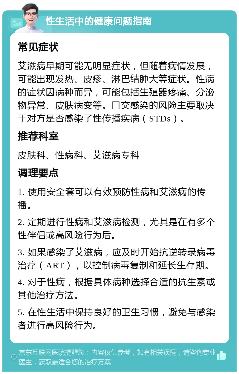 性生活中的健康问题指南 常见症状 艾滋病早期可能无明显症状，但随着病情发展，可能出现发热、皮疹、淋巴结肿大等症状。性病的症状因病种而异，可能包括生殖器疼痛、分泌物异常、皮肤病变等。口交感染的风险主要取决于对方是否感染了性传播疾病（STDs）。 推荐科室 皮肤科、性病科、艾滋病专科 调理要点 1. 使用安全套可以有效预防性病和艾滋病的传播。 2. 定期进行性病和艾滋病检测，尤其是在有多个性伴侣或高风险行为后。 3. 如果感染了艾滋病，应及时开始抗逆转录病毒治疗（ART），以控制病毒复制和延长生存期。 4. 对于性病，根据具体病种选择合适的抗生素或其他治疗方法。 5. 在性生活中保持良好的卫生习惯，避免与感染者进行高风险行为。