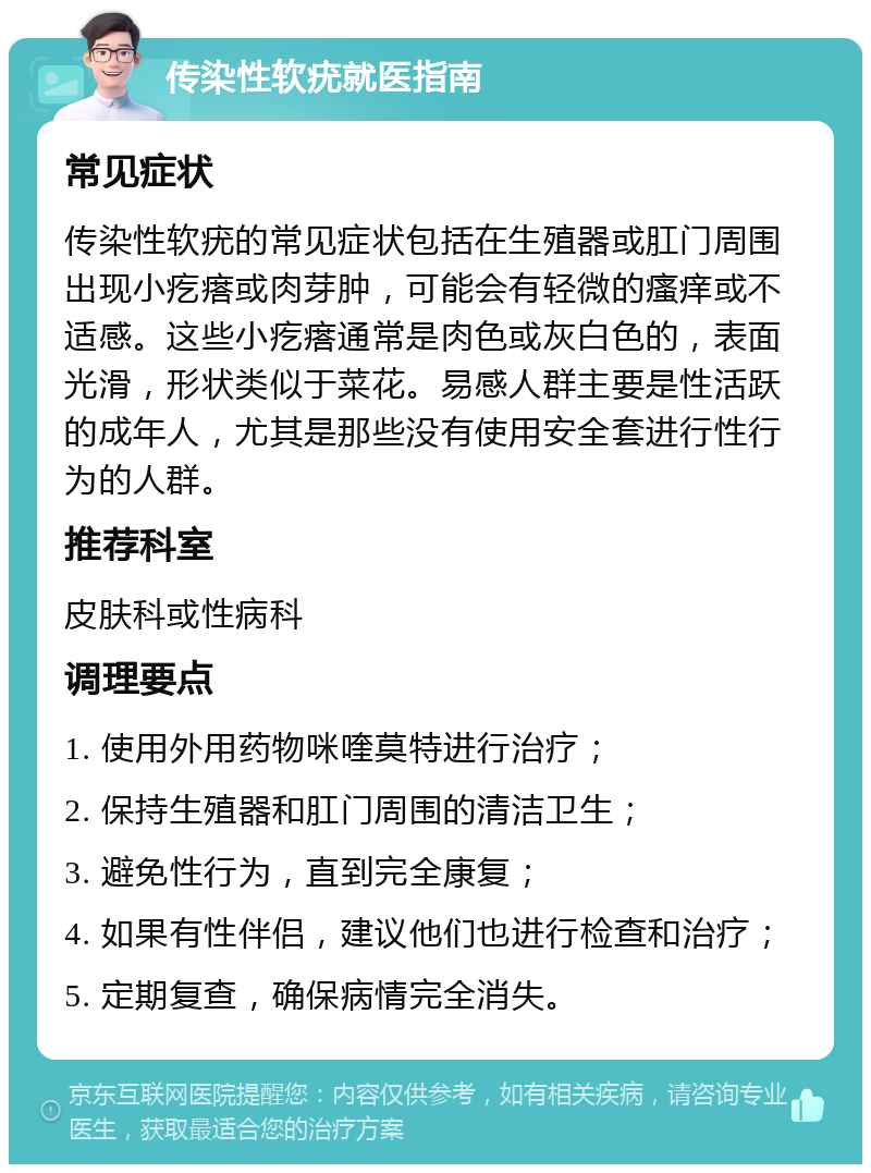 传染性软疣就医指南 常见症状 传染性软疣的常见症状包括在生殖器或肛门周围出现小疙瘩或肉芽肿，可能会有轻微的瘙痒或不适感。这些小疙瘩通常是肉色或灰白色的，表面光滑，形状类似于菜花。易感人群主要是性活跃的成年人，尤其是那些没有使用安全套进行性行为的人群。 推荐科室 皮肤科或性病科 调理要点 1. 使用外用药物咪喹莫特进行治疗； 2. 保持生殖器和肛门周围的清洁卫生； 3. 避免性行为，直到完全康复； 4. 如果有性伴侣，建议他们也进行检查和治疗； 5. 定期复查，确保病情完全消失。