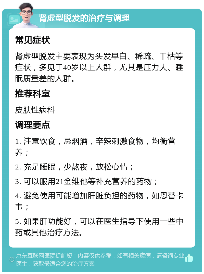 肾虚型脱发的治疗与调理 常见症状 肾虚型脱发主要表现为头发早白、稀疏、干枯等症状，多见于40岁以上人群，尤其是压力大、睡眠质量差的人群。 推荐科室 皮肤性病科 调理要点 1. 注意饮食，忌烟酒，辛辣刺激食物，均衡营养； 2. 充足睡眠，少熬夜，放松心情； 3. 可以服用21金维他等补充营养的药物； 4. 避免使用可能增加肝脏负担的药物，如恩替卡韦； 5. 如果肝功能好，可以在医生指导下使用一些中药或其他治疗方法。