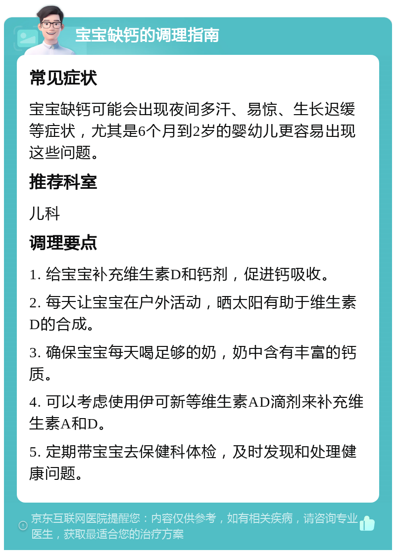 宝宝缺钙的调理指南 常见症状 宝宝缺钙可能会出现夜间多汗、易惊、生长迟缓等症状，尤其是6个月到2岁的婴幼儿更容易出现这些问题。 推荐科室 儿科 调理要点 1. 给宝宝补充维生素D和钙剂，促进钙吸收。 2. 每天让宝宝在户外活动，晒太阳有助于维生素D的合成。 3. 确保宝宝每天喝足够的奶，奶中含有丰富的钙质。 4. 可以考虑使用伊可新等维生素AD滴剂来补充维生素A和D。 5. 定期带宝宝去保健科体检，及时发现和处理健康问题。