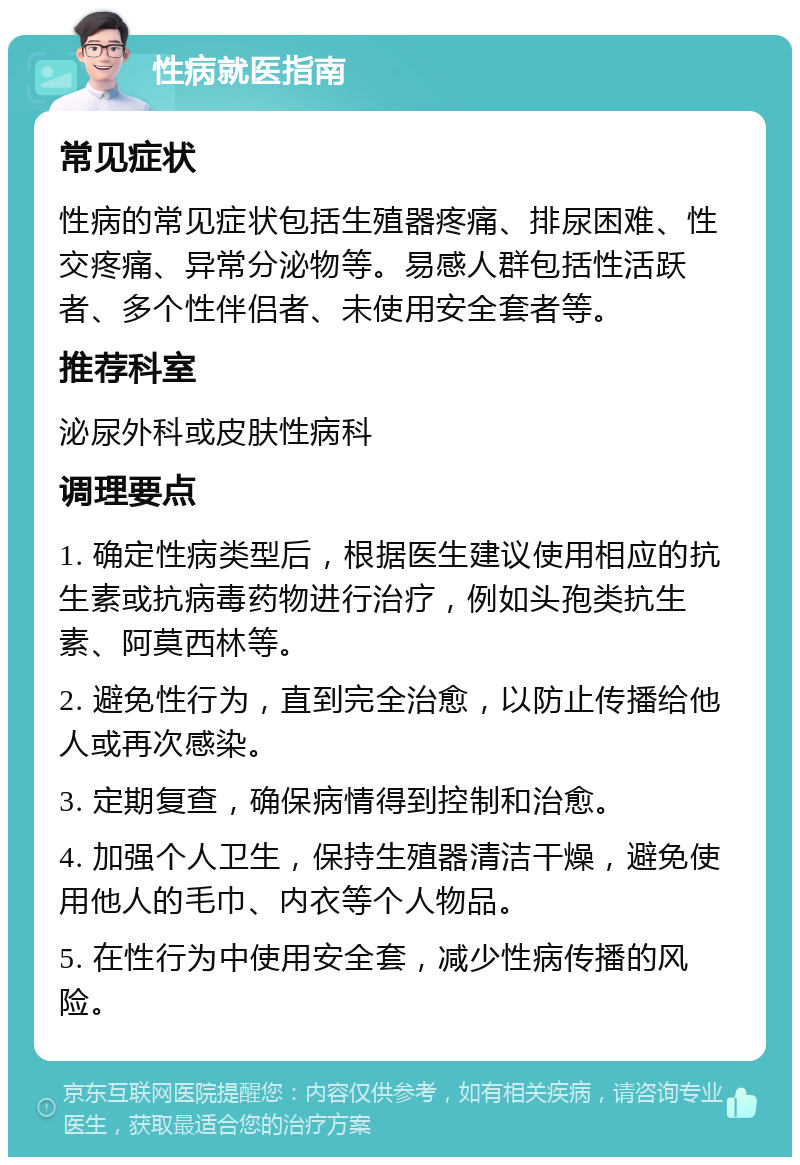 性病就医指南 常见症状 性病的常见症状包括生殖器疼痛、排尿困难、性交疼痛、异常分泌物等。易感人群包括性活跃者、多个性伴侣者、未使用安全套者等。 推荐科室 泌尿外科或皮肤性病科 调理要点 1. 确定性病类型后，根据医生建议使用相应的抗生素或抗病毒药物进行治疗，例如头孢类抗生素、阿莫西林等。 2. 避免性行为，直到完全治愈，以防止传播给他人或再次感染。 3. 定期复查，确保病情得到控制和治愈。 4. 加强个人卫生，保持生殖器清洁干燥，避免使用他人的毛巾、内衣等个人物品。 5. 在性行为中使用安全套，减少性病传播的风险。