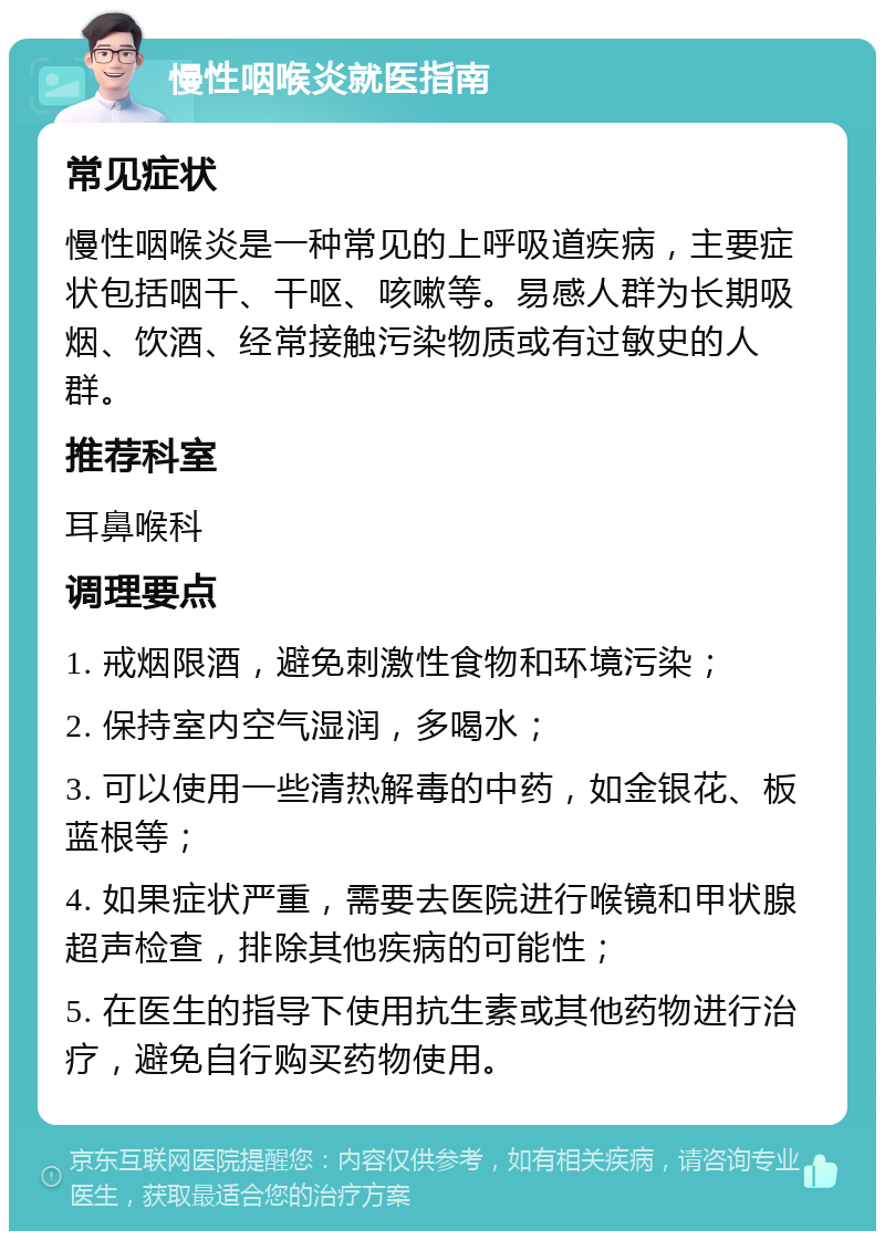 慢性咽喉炎就医指南 常见症状 慢性咽喉炎是一种常见的上呼吸道疾病，主要症状包括咽干、干呕、咳嗽等。易感人群为长期吸烟、饮酒、经常接触污染物质或有过敏史的人群。 推荐科室 耳鼻喉科 调理要点 1. 戒烟限酒，避免刺激性食物和环境污染； 2. 保持室内空气湿润，多喝水； 3. 可以使用一些清热解毒的中药，如金银花、板蓝根等； 4. 如果症状严重，需要去医院进行喉镜和甲状腺超声检查，排除其他疾病的可能性； 5. 在医生的指导下使用抗生素或其他药物进行治疗，避免自行购买药物使用。