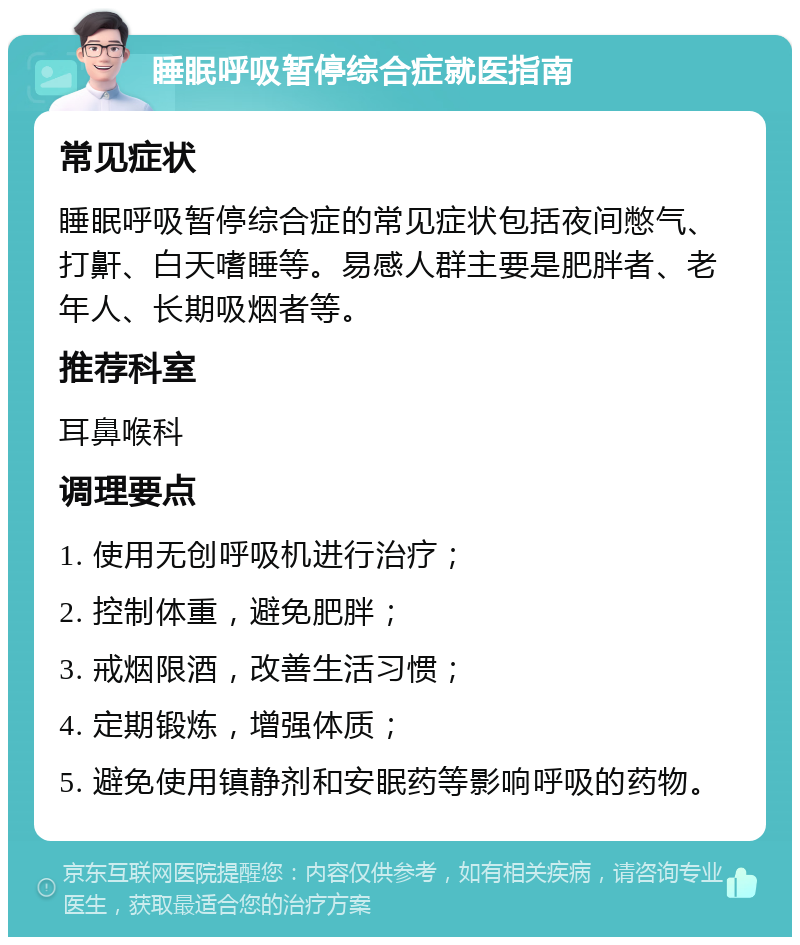 睡眠呼吸暂停综合症就医指南 常见症状 睡眠呼吸暂停综合症的常见症状包括夜间憋气、打鼾、白天嗜睡等。易感人群主要是肥胖者、老年人、长期吸烟者等。 推荐科室 耳鼻喉科 调理要点 1. 使用无创呼吸机进行治疗； 2. 控制体重，避免肥胖； 3. 戒烟限酒，改善生活习惯； 4. 定期锻炼，增强体质； 5. 避免使用镇静剂和安眠药等影响呼吸的药物。