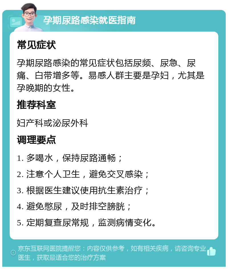 孕期尿路感染就医指南 常见症状 孕期尿路感染的常见症状包括尿频、尿急、尿痛、白带增多等。易感人群主要是孕妇，尤其是孕晚期的女性。 推荐科室 妇产科或泌尿外科 调理要点 1. 多喝水，保持尿路通畅； 2. 注意个人卫生，避免交叉感染； 3. 根据医生建议使用抗生素治疗； 4. 避免憋尿，及时排空膀胱； 5. 定期复查尿常规，监测病情变化。