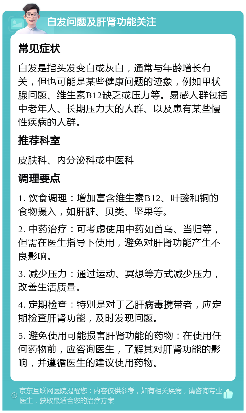 白发问题及肝肾功能关注 常见症状 白发是指头发变白或灰白，通常与年龄增长有关，但也可能是某些健康问题的迹象，例如甲状腺问题、维生素B12缺乏或压力等。易感人群包括中老年人、长期压力大的人群、以及患有某些慢性疾病的人群。 推荐科室 皮肤科、内分泌科或中医科 调理要点 1. 饮食调理：增加富含维生素B12、叶酸和铜的食物摄入，如肝脏、贝类、坚果等。 2. 中药治疗：可考虑使用中药如首乌、当归等，但需在医生指导下使用，避免对肝肾功能产生不良影响。 3. 减少压力：通过运动、冥想等方式减少压力，改善生活质量。 4. 定期检查：特别是对于乙肝病毒携带者，应定期检查肝肾功能，及时发现问题。 5. 避免使用可能损害肝肾功能的药物：在使用任何药物前，应咨询医生，了解其对肝肾功能的影响，并遵循医生的建议使用药物。