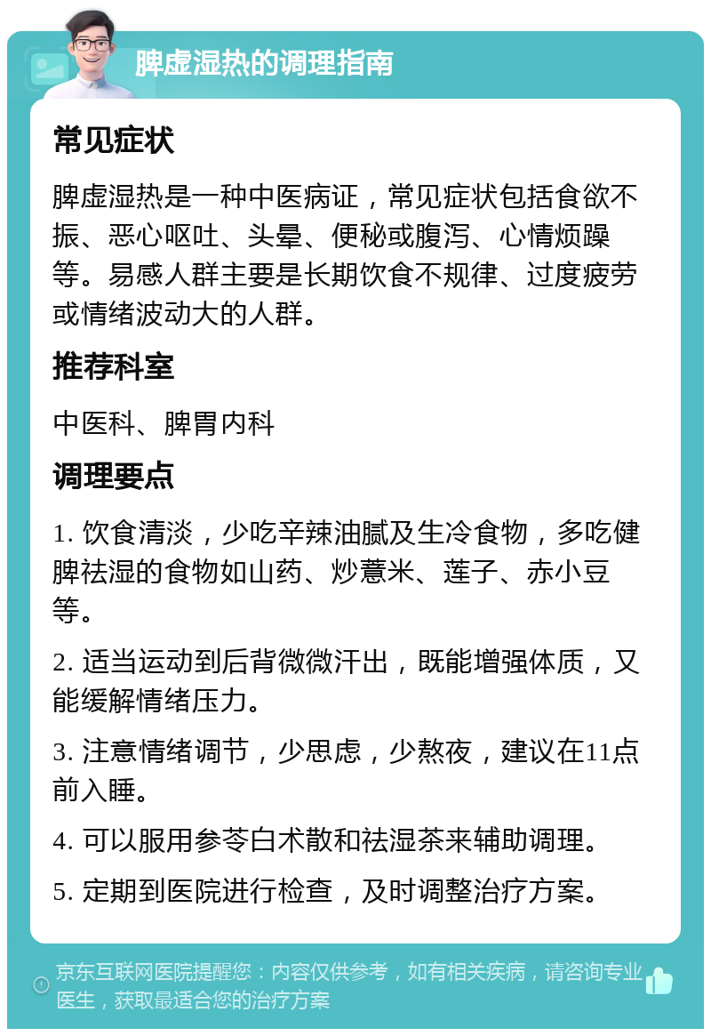 脾虚湿热的调理指南 常见症状 脾虚湿热是一种中医病证，常见症状包括食欲不振、恶心呕吐、头晕、便秘或腹泻、心情烦躁等。易感人群主要是长期饮食不规律、过度疲劳或情绪波动大的人群。 推荐科室 中医科、脾胃内科 调理要点 1. 饮食清淡，少吃辛辣油腻及生冷食物，多吃健脾祛湿的食物如山药、炒薏米、莲子、赤小豆等。 2. 适当运动到后背微微汗出，既能增强体质，又能缓解情绪压力。 3. 注意情绪调节，少思虑，少熬夜，建议在11点前入睡。 4. 可以服用参苓白术散和祛湿茶来辅助调理。 5. 定期到医院进行检查，及时调整治疗方案。