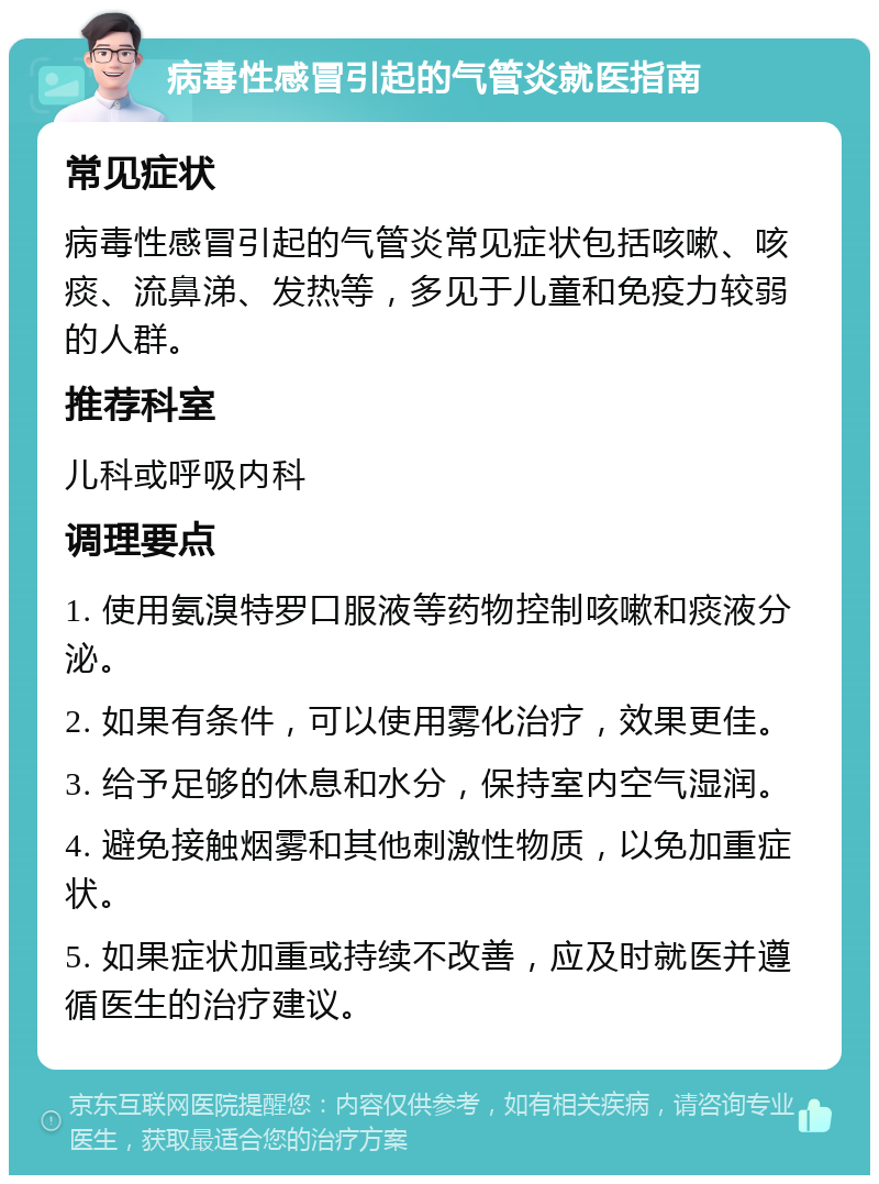 病毒性感冒引起的气管炎就医指南 常见症状 病毒性感冒引起的气管炎常见症状包括咳嗽、咳痰、流鼻涕、发热等，多见于儿童和免疫力较弱的人群。 推荐科室 儿科或呼吸内科 调理要点 1. 使用氨溴特罗口服液等药物控制咳嗽和痰液分泌。 2. 如果有条件，可以使用雾化治疗，效果更佳。 3. 给予足够的休息和水分，保持室内空气湿润。 4. 避免接触烟雾和其他刺激性物质，以免加重症状。 5. 如果症状加重或持续不改善，应及时就医并遵循医生的治疗建议。