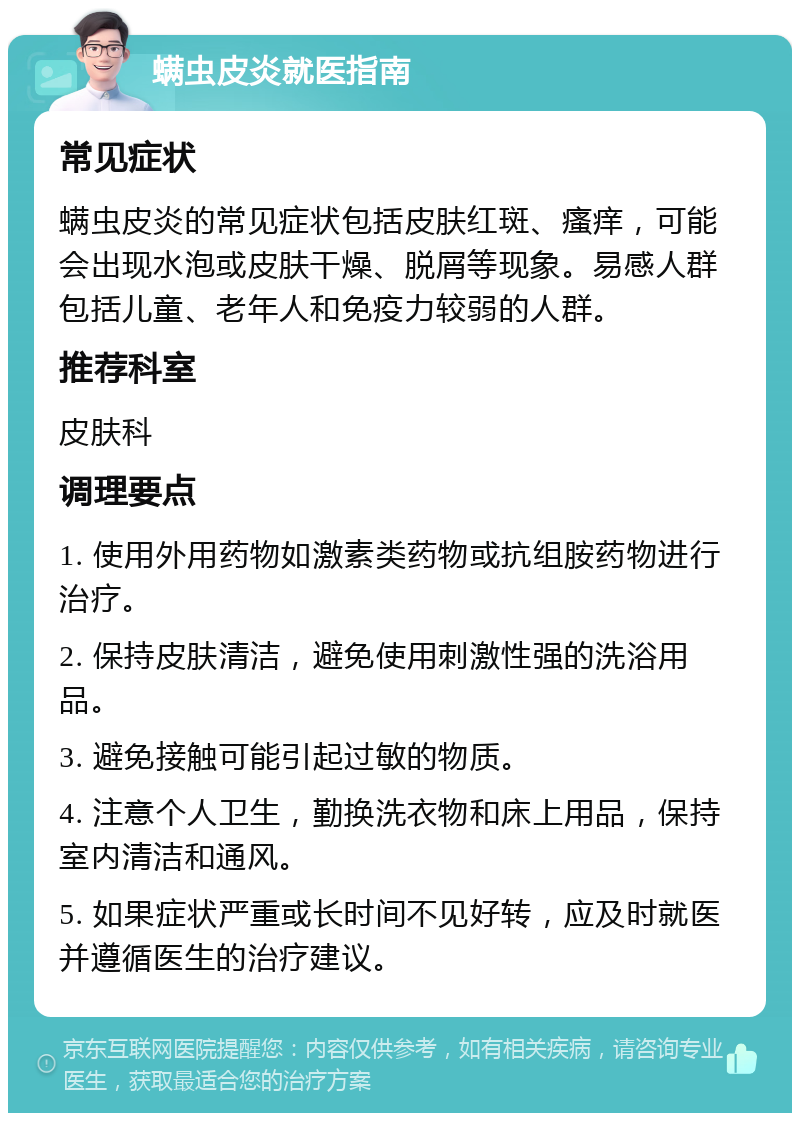 螨虫皮炎就医指南 常见症状 螨虫皮炎的常见症状包括皮肤红斑、瘙痒，可能会出现水泡或皮肤干燥、脱屑等现象。易感人群包括儿童、老年人和免疫力较弱的人群。 推荐科室 皮肤科 调理要点 1. 使用外用药物如激素类药物或抗组胺药物进行治疗。 2. 保持皮肤清洁，避免使用刺激性强的洗浴用品。 3. 避免接触可能引起过敏的物质。 4. 注意个人卫生，勤换洗衣物和床上用品，保持室内清洁和通风。 5. 如果症状严重或长时间不见好转，应及时就医并遵循医生的治疗建议。