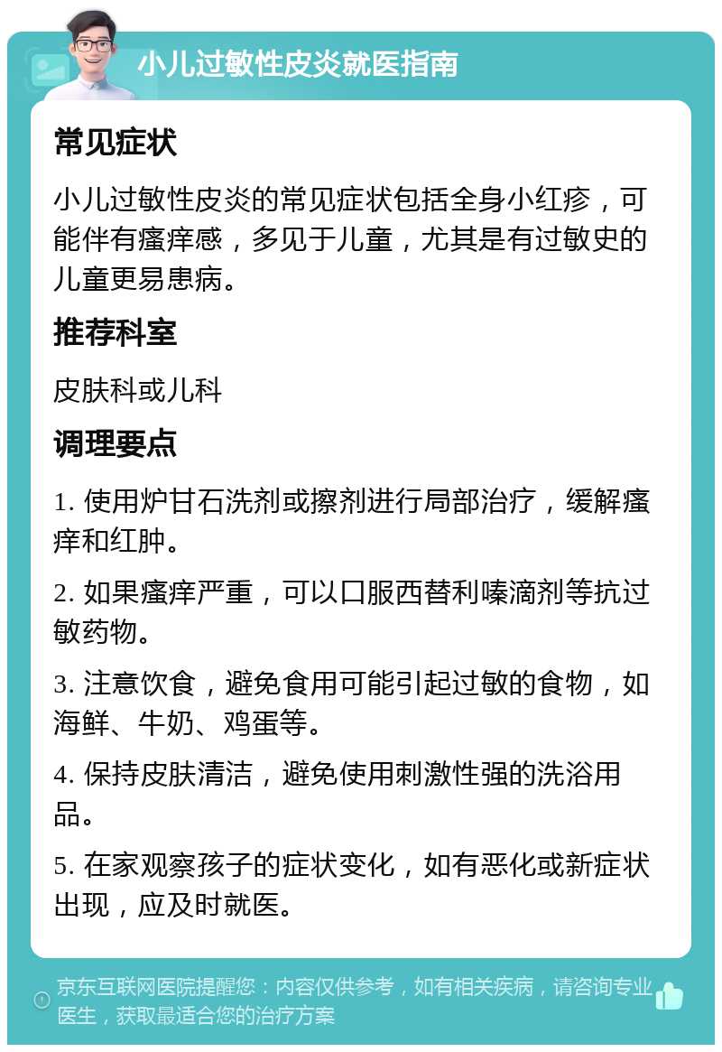 小儿过敏性皮炎就医指南 常见症状 小儿过敏性皮炎的常见症状包括全身小红疹，可能伴有瘙痒感，多见于儿童，尤其是有过敏史的儿童更易患病。 推荐科室 皮肤科或儿科 调理要点 1. 使用炉甘石洗剂或擦剂进行局部治疗，缓解瘙痒和红肿。 2. 如果瘙痒严重，可以口服西替利嗪滴剂等抗过敏药物。 3. 注意饮食，避免食用可能引起过敏的食物，如海鲜、牛奶、鸡蛋等。 4. 保持皮肤清洁，避免使用刺激性强的洗浴用品。 5. 在家观察孩子的症状变化，如有恶化或新症状出现，应及时就医。