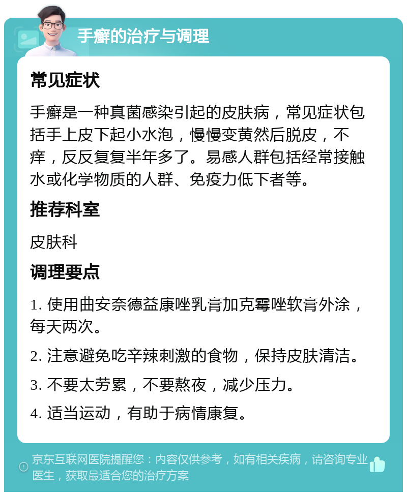 手癣的治疗与调理 常见症状 手癣是一种真菌感染引起的皮肤病，常见症状包括手上皮下起小水泡，慢慢变黄然后脱皮，不痒，反反复复半年多了。易感人群包括经常接触水或化学物质的人群、免疫力低下者等。 推荐科室 皮肤科 调理要点 1. 使用曲安奈德益康唑乳膏加克霉唑软膏外涂，每天两次。 2. 注意避免吃辛辣刺激的食物，保持皮肤清洁。 3. 不要太劳累，不要熬夜，减少压力。 4. 适当运动，有助于病情康复。