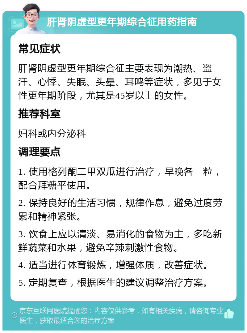 肝肾阴虚型更年期综合征用药指南 常见症状 肝肾阴虚型更年期综合征主要表现为潮热、盗汗、心悸、失眠、头晕、耳鸣等症状，多见于女性更年期阶段，尤其是45岁以上的女性。 推荐科室 妇科或内分泌科 调理要点 1. 使用格列酮二甲双瓜进行治疗，早晚各一粒，配合拜糖平使用。 2. 保持良好的生活习惯，规律作息，避免过度劳累和精神紧张。 3. 饮食上应以清淡、易消化的食物为主，多吃新鲜蔬菜和水果，避免辛辣刺激性食物。 4. 适当进行体育锻炼，增强体质，改善症状。 5. 定期复查，根据医生的建议调整治疗方案。