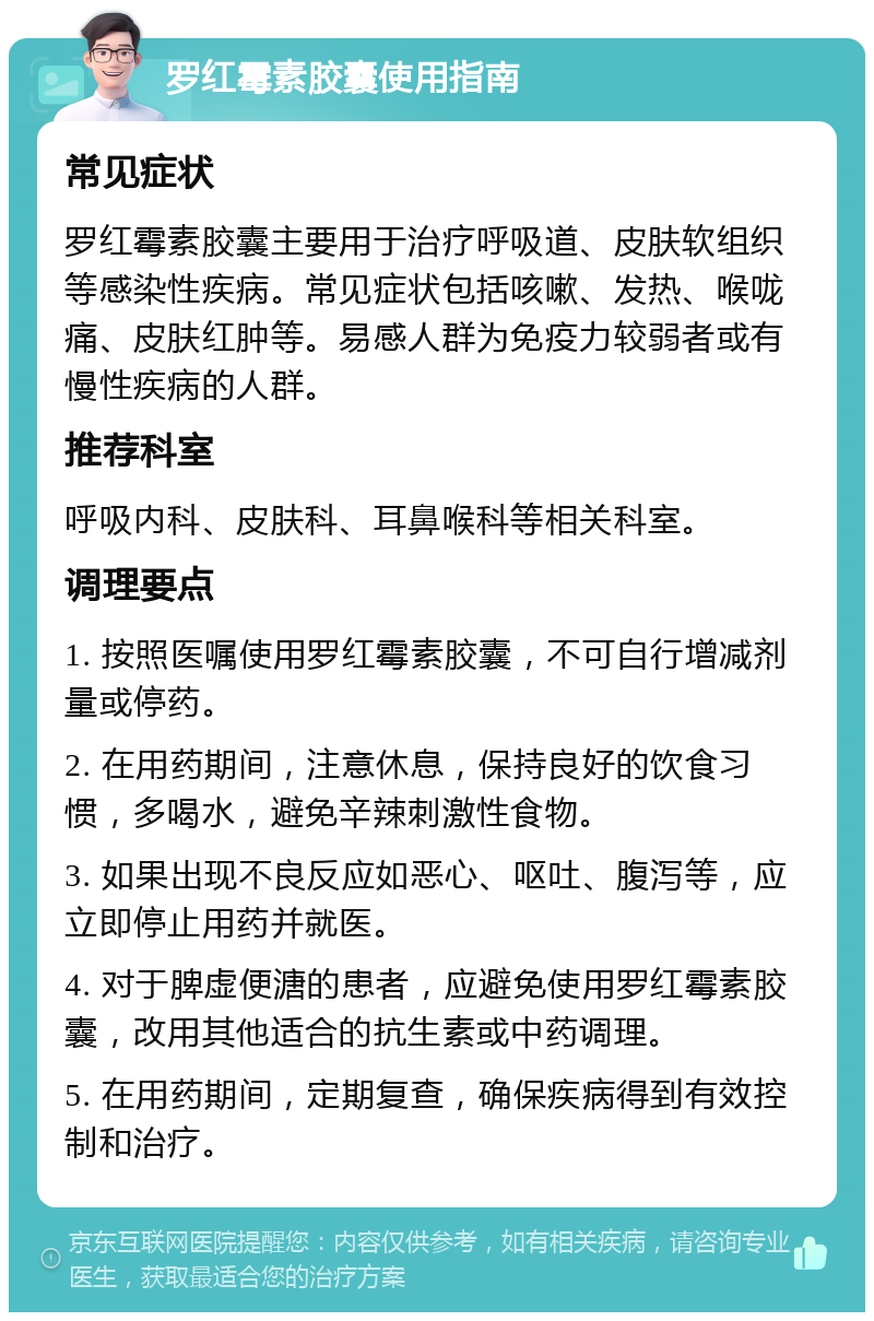 罗红霉素胶囊使用指南 常见症状 罗红霉素胶囊主要用于治疗呼吸道、皮肤软组织等感染性疾病。常见症状包括咳嗽、发热、喉咙痛、皮肤红肿等。易感人群为免疫力较弱者或有慢性疾病的人群。 推荐科室 呼吸内科、皮肤科、耳鼻喉科等相关科室。 调理要点 1. 按照医嘱使用罗红霉素胶囊，不可自行增减剂量或停药。 2. 在用药期间，注意休息，保持良好的饮食习惯，多喝水，避免辛辣刺激性食物。 3. 如果出现不良反应如恶心、呕吐、腹泻等，应立即停止用药并就医。 4. 对于脾虚便溏的患者，应避免使用罗红霉素胶囊，改用其他适合的抗生素或中药调理。 5. 在用药期间，定期复查，确保疾病得到有效控制和治疗。