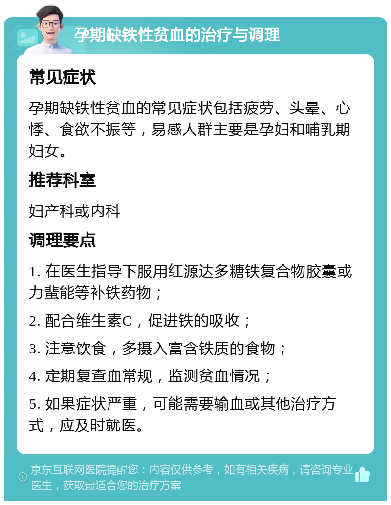 孕期缺铁性贫血的治疗与调理 常见症状 孕期缺铁性贫血的常见症状包括疲劳、头晕、心悸、食欲不振等，易感人群主要是孕妇和哺乳期妇女。 推荐科室 妇产科或内科 调理要点 1. 在医生指导下服用红源达多糖铁复合物胶囊或力蜚能等补铁药物； 2. 配合维生素C，促进铁的吸收； 3. 注意饮食，多摄入富含铁质的食物； 4. 定期复查血常规，监测贫血情况； 5. 如果症状严重，可能需要输血或其他治疗方式，应及时就医。