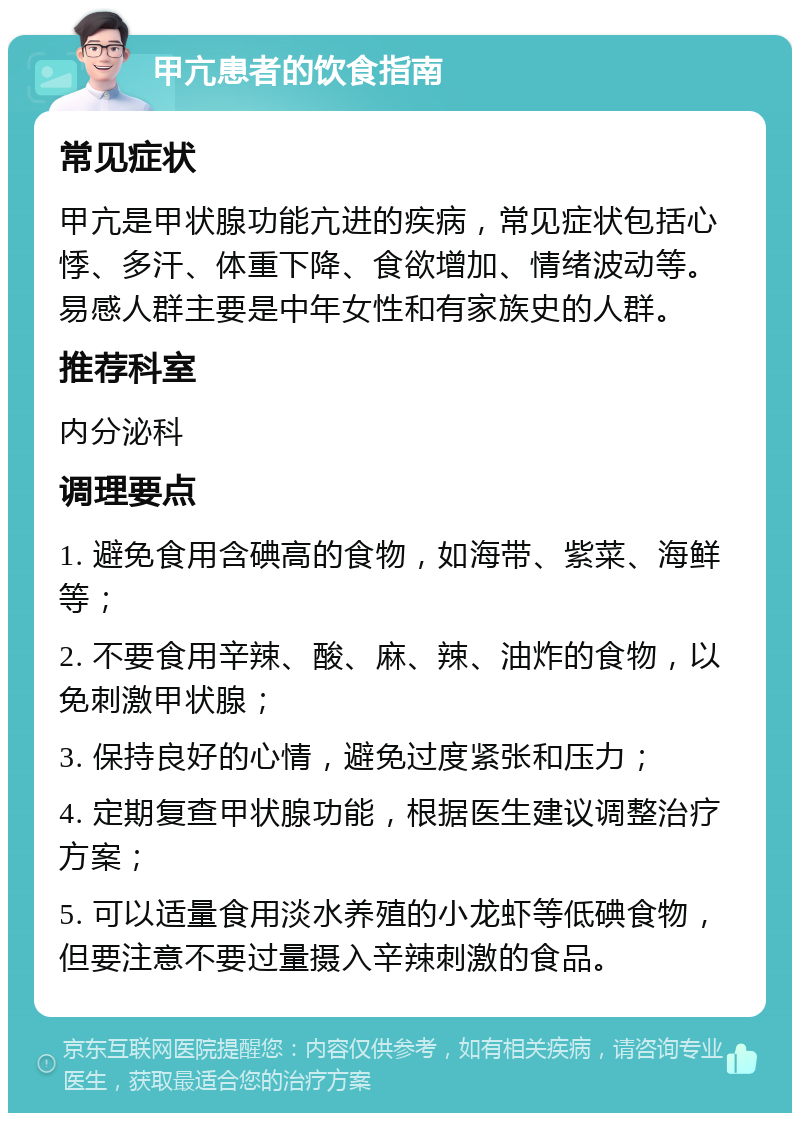 甲亢患者的饮食指南 常见症状 甲亢是甲状腺功能亢进的疾病，常见症状包括心悸、多汗、体重下降、食欲增加、情绪波动等。易感人群主要是中年女性和有家族史的人群。 推荐科室 内分泌科 调理要点 1. 避免食用含碘高的食物，如海带、紫菜、海鲜等； 2. 不要食用辛辣、酸、麻、辣、油炸的食物，以免刺激甲状腺； 3. 保持良好的心情，避免过度紧张和压力； 4. 定期复查甲状腺功能，根据医生建议调整治疗方案； 5. 可以适量食用淡水养殖的小龙虾等低碘食物，但要注意不要过量摄入辛辣刺激的食品。