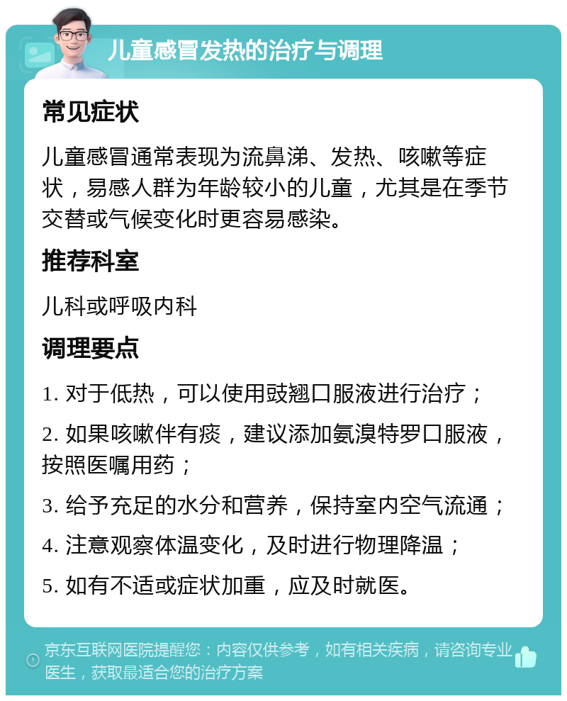 儿童感冒发热的治疗与调理 常见症状 儿童感冒通常表现为流鼻涕、发热、咳嗽等症状，易感人群为年龄较小的儿童，尤其是在季节交替或气候变化时更容易感染。 推荐科室 儿科或呼吸内科 调理要点 1. 对于低热，可以使用豉翘口服液进行治疗； 2. 如果咳嗽伴有痰，建议添加氨溴特罗口服液，按照医嘱用药； 3. 给予充足的水分和营养，保持室内空气流通； 4. 注意观察体温变化，及时进行物理降温； 5. 如有不适或症状加重，应及时就医。