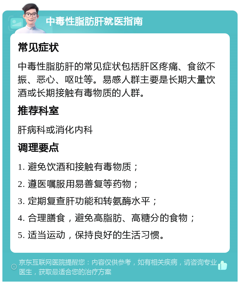 中毒性脂肪肝就医指南 常见症状 中毒性脂肪肝的常见症状包括肝区疼痛、食欲不振、恶心、呕吐等。易感人群主要是长期大量饮酒或长期接触有毒物质的人群。 推荐科室 肝病科或消化内科 调理要点 1. 避免饮酒和接触有毒物质； 2. 遵医嘱服用易善复等药物； 3. 定期复查肝功能和转氨酶水平； 4. 合理膳食，避免高脂肪、高糖分的食物； 5. 适当运动，保持良好的生活习惯。