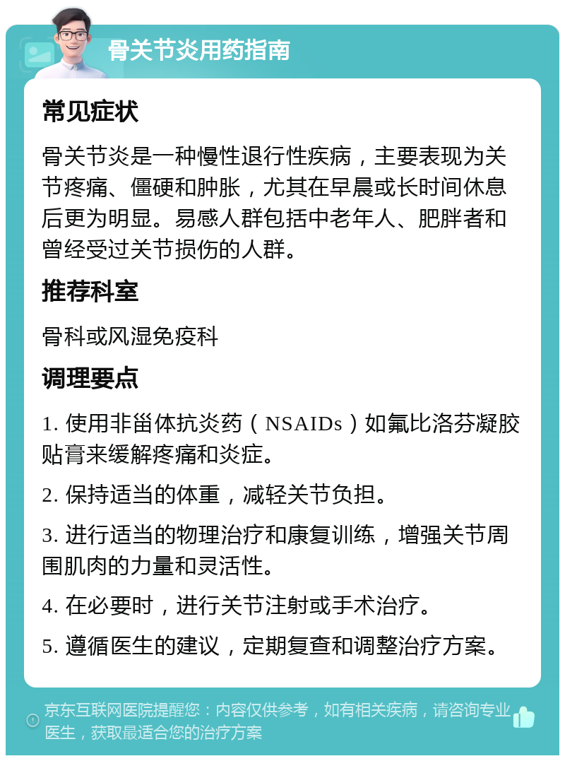 骨关节炎用药指南 常见症状 骨关节炎是一种慢性退行性疾病，主要表现为关节疼痛、僵硬和肿胀，尤其在早晨或长时间休息后更为明显。易感人群包括中老年人、肥胖者和曾经受过关节损伤的人群。 推荐科室 骨科或风湿免疫科 调理要点 1. 使用非甾体抗炎药（NSAIDs）如氟比洛芬凝胶贴膏来缓解疼痛和炎症。 2. 保持适当的体重，减轻关节负担。 3. 进行适当的物理治疗和康复训练，增强关节周围肌肉的力量和灵活性。 4. 在必要时，进行关节注射或手术治疗。 5. 遵循医生的建议，定期复查和调整治疗方案。