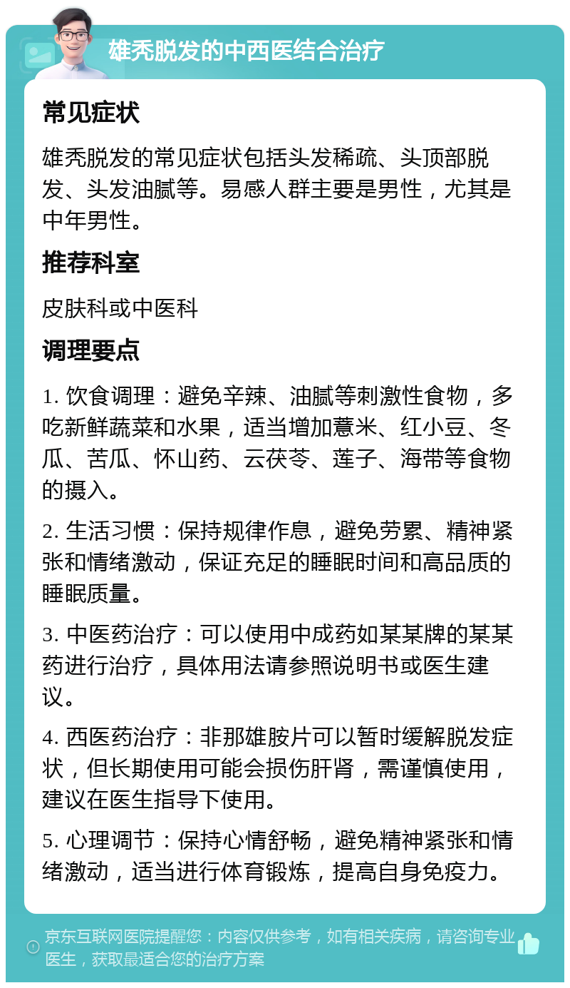 雄秃脱发的中西医结合治疗 常见症状 雄秃脱发的常见症状包括头发稀疏、头顶部脱发、头发油腻等。易感人群主要是男性，尤其是中年男性。 推荐科室 皮肤科或中医科 调理要点 1. 饮食调理：避免辛辣、油腻等刺激性食物，多吃新鲜蔬菜和水果，适当增加薏米、红小豆、冬瓜、苦瓜、怀山药、云茯苓、莲子、海带等食物的摄入。 2. 生活习惯：保持规律作息，避免劳累、精神紧张和情绪激动，保证充足的睡眠时间和高品质的睡眠质量。 3. 中医药治疗：可以使用中成药如某某牌的某某药进行治疗，具体用法请参照说明书或医生建议。 4. 西医药治疗：非那雄胺片可以暂时缓解脱发症状，但长期使用可能会损伤肝肾，需谨慎使用，建议在医生指导下使用。 5. 心理调节：保持心情舒畅，避免精神紧张和情绪激动，适当进行体育锻炼，提高自身免疫力。