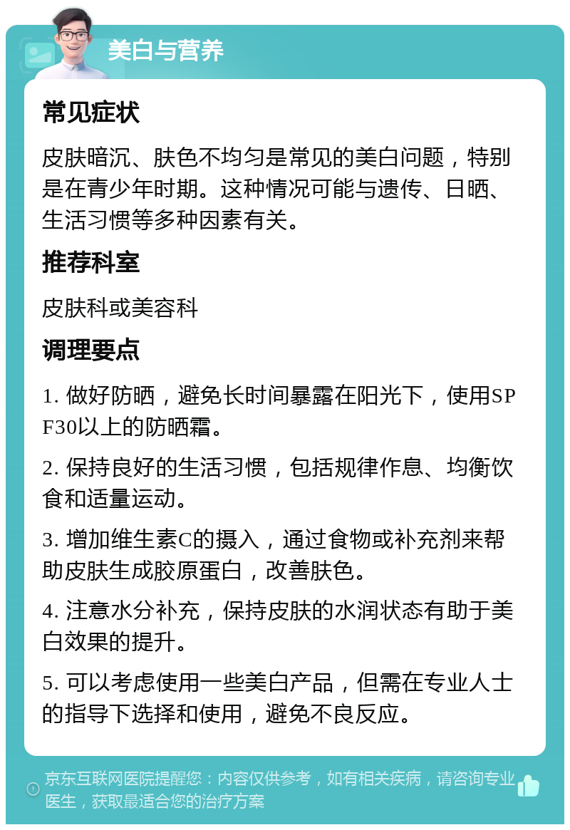 美白与营养 常见症状 皮肤暗沉、肤色不均匀是常见的美白问题，特别是在青少年时期。这种情况可能与遗传、日晒、生活习惯等多种因素有关。 推荐科室 皮肤科或美容科 调理要点 1. 做好防晒，避免长时间暴露在阳光下，使用SPF30以上的防晒霜。 2. 保持良好的生活习惯，包括规律作息、均衡饮食和适量运动。 3. 增加维生素C的摄入，通过食物或补充剂来帮助皮肤生成胶原蛋白，改善肤色。 4. 注意水分补充，保持皮肤的水润状态有助于美白效果的提升。 5. 可以考虑使用一些美白产品，但需在专业人士的指导下选择和使用，避免不良反应。