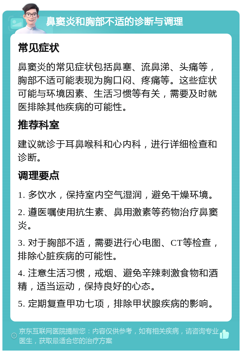 鼻窦炎和胸部不适的诊断与调理 常见症状 鼻窦炎的常见症状包括鼻塞、流鼻涕、头痛等，胸部不适可能表现为胸口闷、疼痛等。这些症状可能与环境因素、生活习惯等有关，需要及时就医排除其他疾病的可能性。 推荐科室 建议就诊于耳鼻喉科和心内科，进行详细检查和诊断。 调理要点 1. 多饮水，保持室内空气湿润，避免干燥环境。 2. 遵医嘱使用抗生素、鼻用激素等药物治疗鼻窦炎。 3. 对于胸部不适，需要进行心电图、CT等检查，排除心脏疾病的可能性。 4. 注意生活习惯，戒烟、避免辛辣刺激食物和酒精，适当运动，保持良好的心态。 5. 定期复查甲功七项，排除甲状腺疾病的影响。