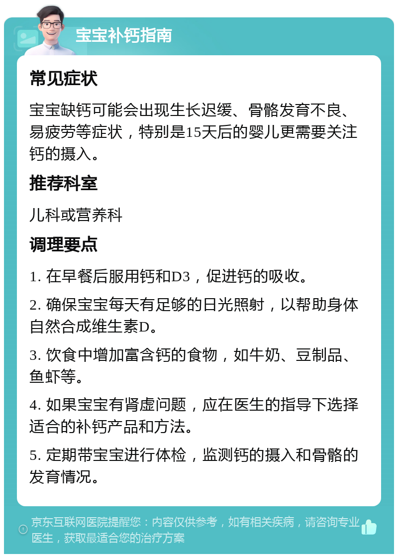 宝宝补钙指南 常见症状 宝宝缺钙可能会出现生长迟缓、骨骼发育不良、易疲劳等症状，特别是15天后的婴儿更需要关注钙的摄入。 推荐科室 儿科或营养科 调理要点 1. 在早餐后服用钙和D3，促进钙的吸收。 2. 确保宝宝每天有足够的日光照射，以帮助身体自然合成维生素D。 3. 饮食中增加富含钙的食物，如牛奶、豆制品、鱼虾等。 4. 如果宝宝有肾虚问题，应在医生的指导下选择适合的补钙产品和方法。 5. 定期带宝宝进行体检，监测钙的摄入和骨骼的发育情况。