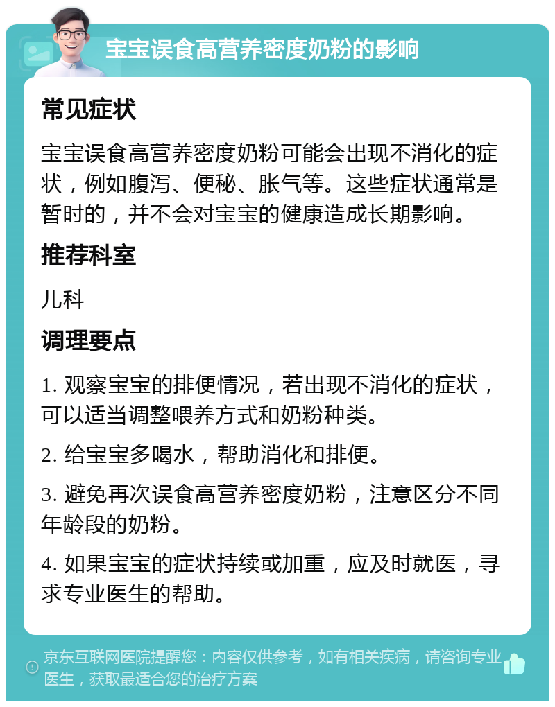 宝宝误食高营养密度奶粉的影响 常见症状 宝宝误食高营养密度奶粉可能会出现不消化的症状，例如腹泻、便秘、胀气等。这些症状通常是暂时的，并不会对宝宝的健康造成长期影响。 推荐科室 儿科 调理要点 1. 观察宝宝的排便情况，若出现不消化的症状，可以适当调整喂养方式和奶粉种类。 2. 给宝宝多喝水，帮助消化和排便。 3. 避免再次误食高营养密度奶粉，注意区分不同年龄段的奶粉。 4. 如果宝宝的症状持续或加重，应及时就医，寻求专业医生的帮助。